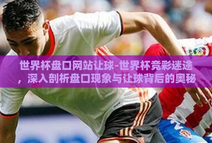 世界杯盘口网站让球-世界杯竞彩迷途,深入剖析盘口现象与让球背后的奥秘 世界杯盘口网站让球-世界杯竞彩迷途,深入剖析盘口现象与让球背后的奥秘