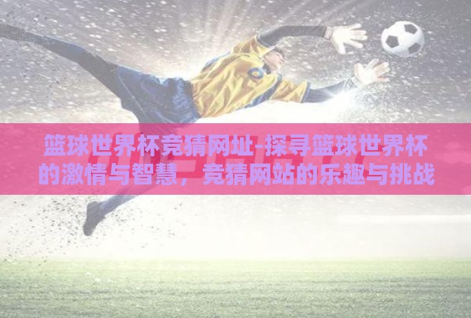 篮球世界杯竞猜网址-探寻篮球世界杯的激情与智慧,竞猜网站的乐趣与挑战 篮球世界杯竞猜网址-探寻篮球世界杯的激情与智慧,竞猜网站的乐趣与挑战