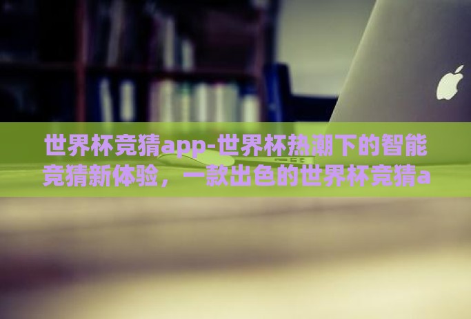 世界杯竞猜app-世界杯热潮下的智能竞猜新体验，一款出色的世界杯竞猜app探索