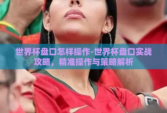 世界杯盘口怎样操作-世界杯盘口实战攻略,精准操作与策略解析 世界杯盘口怎样操作-世界杯盘口实战攻略,精准操作与策略解析