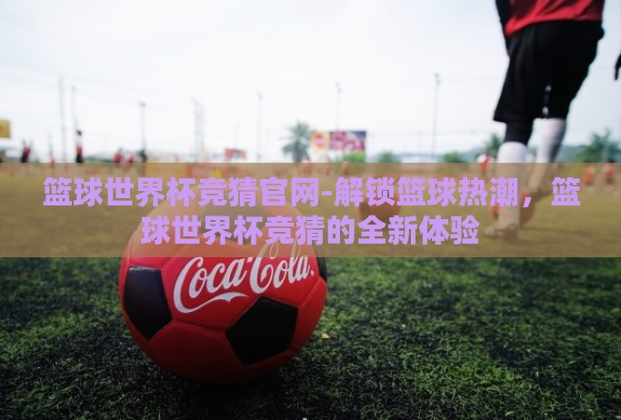 篮球世界杯竞猜官网-解锁篮球热潮，篮球世界杯竞猜的全新体验
