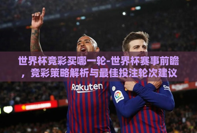 世界杯竞彩买哪一轮-世界杯赛事前瞻，竞彩策略解析与最佳投注轮次建议