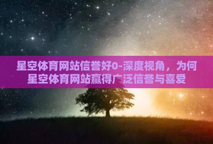 星空体育网站信誉好0-深度视角,为何星空体育网站赢得广泛信誉与喜爱 星空体育网站信誉好0-深度视角,为何星空体育网站赢得广泛信誉与喜爱