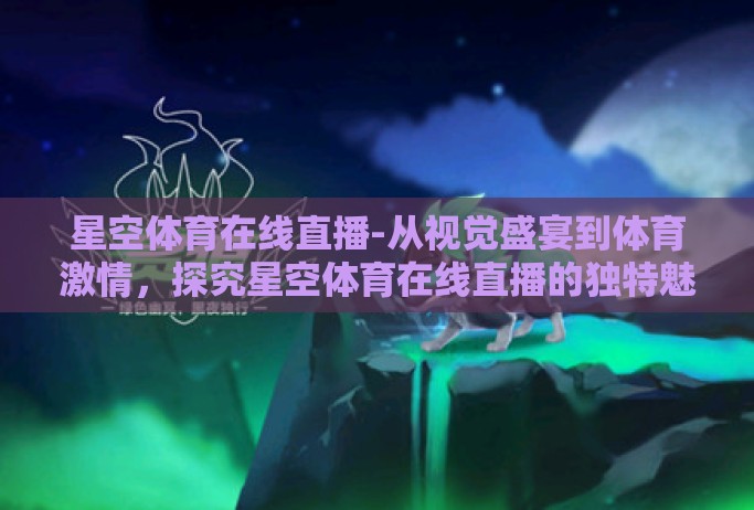 星空体育在线直播-从视觉盛宴到体育激情，探究星空体育在线直播的独特魅力