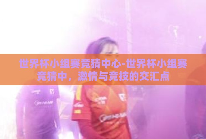 世界杯小组赛竞猜中心-世界杯小组赛竞猜中，激情与竞技的交汇点