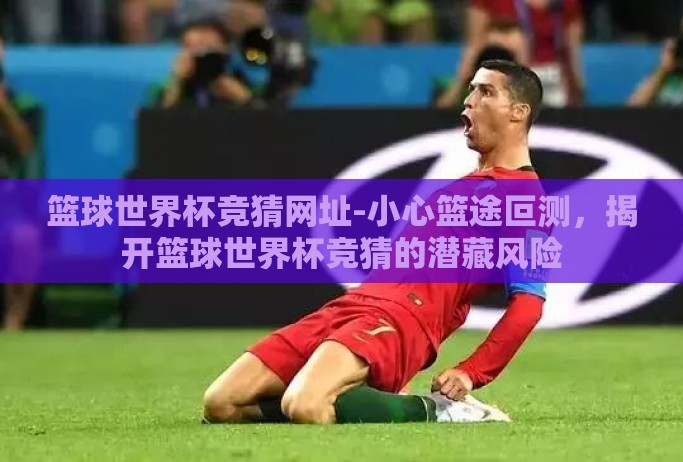 篮球世界杯竞猜网址-小心篮途叵测,揭开篮球世界杯竞猜的潜藏风险 篮球世界杯竞猜网址-小心篮途叵测,揭开篮球世界杯竞猜的潜藏风险