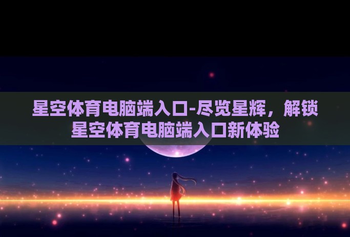 星空体育电脑端入口-尽览星辉，解锁星空体育电脑端入口新体验