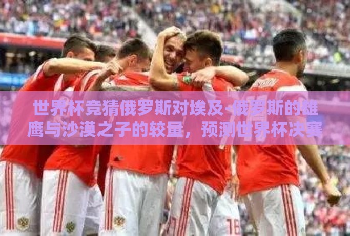 世界杯竞猜俄罗斯对埃及-俄罗斯的雄鹰与沙漠之子的较量,预测世界杯决赛圈的激情撞击 世界杯竞猜俄罗斯对埃及-俄罗斯的雄鹰与沙漠之子的较量,预测世界杯决赛圈的激情撞击