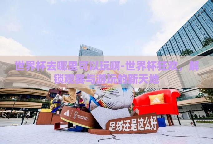 世界杯去哪里可以玩啊-世界杯狂欢,解锁观赛与游玩的新天地 世界杯去哪里可以玩啊-世界杯狂欢,解锁观赛与游玩的新天地